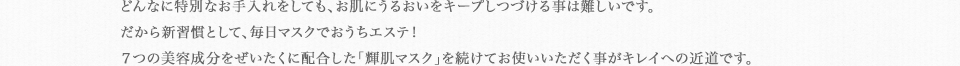 どんなに特別なお手入れをしても、お肌にうるおいをキープしつづける事は難しいです。だから新習慣として、毎日マスクでおうちエステ！７つの美容成分をぜいたくに配合した「輝肌マスク」を続けてお使いいただく事がキレイへの近道です。