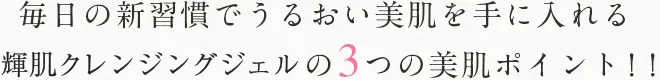 毎日の新習慣でうるおい美肌を手に入れる輝肌クレンジングジェルの3つの美肌ポイント！！