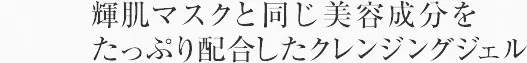 輝肌マスクと同じ美容成分をたっぷり配合したクレンジングジェル