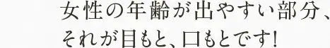 女性の年齢が出やすい部分、 それが目もと、口もとです！