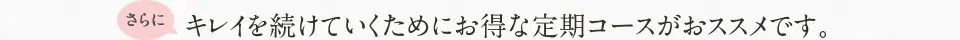 さらにキレイを続けていくためにお得な定期コースがおススメです。