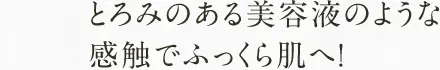 とろみのある美容液のような 感触でふっくら肌へ！