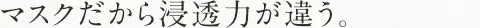 マスクだから浸透力が違う。