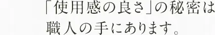 「使用感の良さ」の秘密は職人の手にあります。！