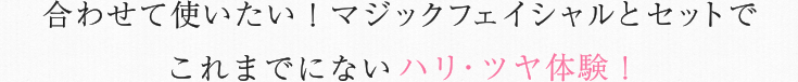 合わせて使いたい！マジックフェイシャルとセットでこれまでにないハリ・ツヤ体験！