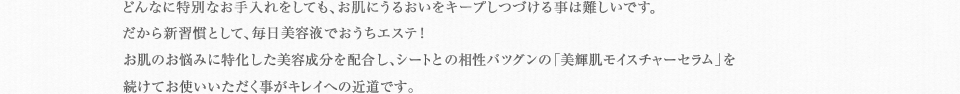 どんなに特別なお手入れをしても、お肌にうるおいをキープしつづける事は難しいです。だから新習慣として、毎日美容液でおうちエステ！24時間しっかり集中保湿してくれる「美輝肌モイスチャーセラム」を続けてお使いいただく事がキレイへの近道です。
