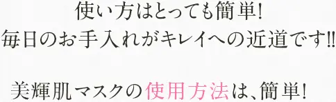 使い方はとっても簡単！毎日のお手入れがキレイへの近道です！！美輝肌マスクの使用方法は、簡単！