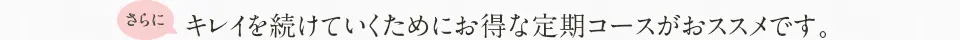 さらにキレイを続けていくためにお得な定期コースがおススメです。