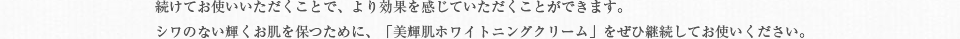 続けてお使いいただくことで、より効果を感じていただくことができます。シワのない輝くお肌を保つために、「美輝肌ホワイトニングクリーム」をぜひ継続してお使いください。