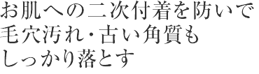 お肌への二次付着を防いで
毛穴汚れ・古い角質もしっかり落とす