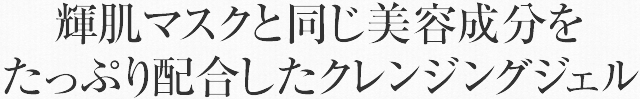 輝肌マスクと同じ美容成分をたっぷり配合したクレンジングジェル