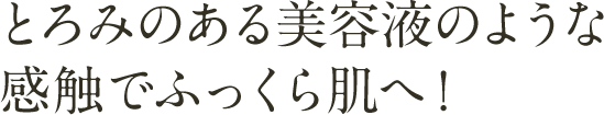 とろみのある美容液のような
感触でふっくら肌へ！