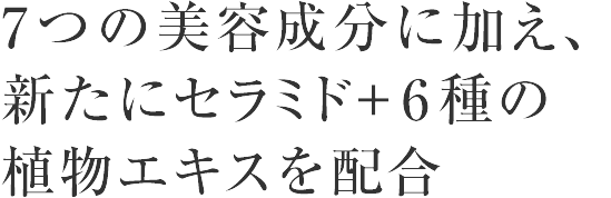 ７つの美容成分に加え、新たにセラミド+6種の植物エキスを配合