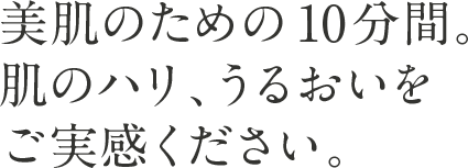 美肌のための10分間。 肌のハリ、うるおいをご実感ください。
