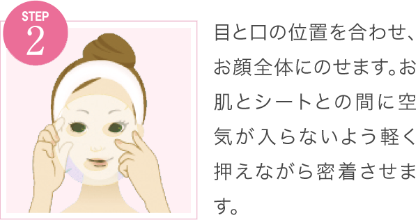 目と口の位置を合わせ、お顔全体にのせます。お肌とシートとの間に空気が入らないよう軽く押えながら密着させます。