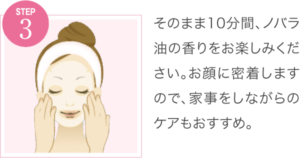 そのまま10分間、ノバラ油の香りをお楽しみください。お顔に密着しますので、家事をしながらのケアもおすすめ。