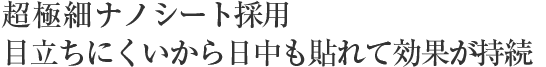 超極細ナノシート採用。目立ちにくいから日中も貼れて効果が持続