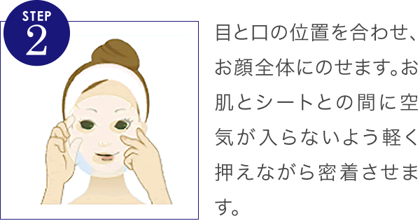 目と口の位置を合わせ、お顔全体にのせます。お肌とシートとの間に空気が入らないよう軽く押えながら密着させます。