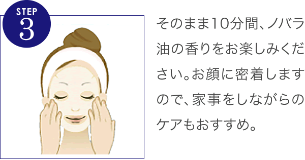 そのまま10分間、ノバラ油の香りをお楽しみください。お顔に密着しますので、家事をしながらのケアもおすすめ。