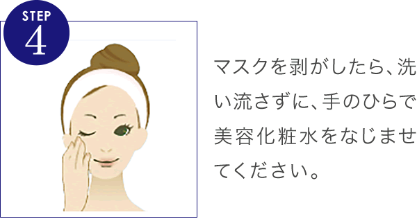 マスクを剥がしたら、洗い流さずに、手のひらで美容化粧水をなじませてください。その後、輝肌クリームで保湿ケアをしましょう。